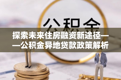 咸丰探索未来住房融资新途径——公积金异地贷款政策解析与实践