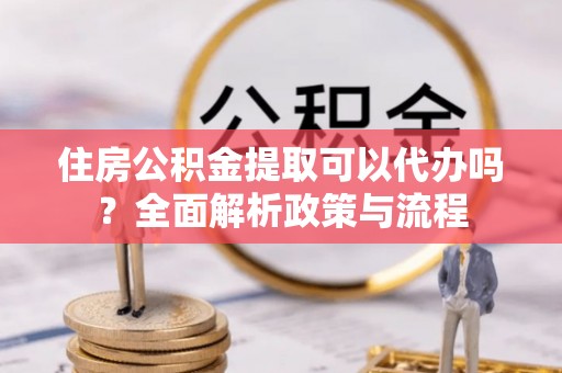 咸丰住房公积金提取可以代办吗？全面解析政策与流程