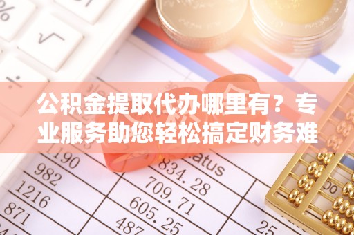 咸丰公积金提取代办哪里有？专业服务助您轻松搞定财务难题