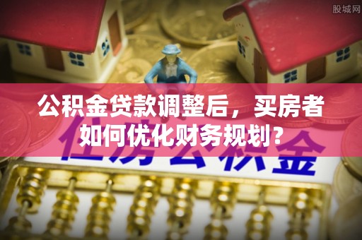 咸丰公积金贷款调整后，买房者如何优化财务规划？