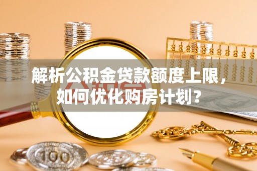 咸丰解析公积金贷款额度上限，如何优化购房计划？