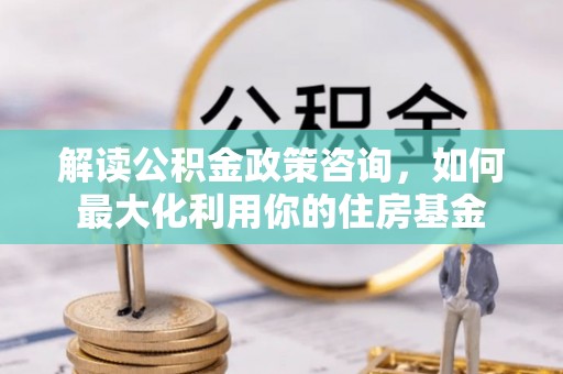 咸丰解读公积金政策咨询，如何最大化利用你的住房基金