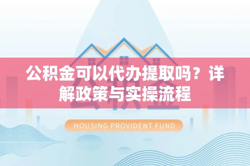 咸丰公积金可以代办提取吗？详解政策与实操流程
