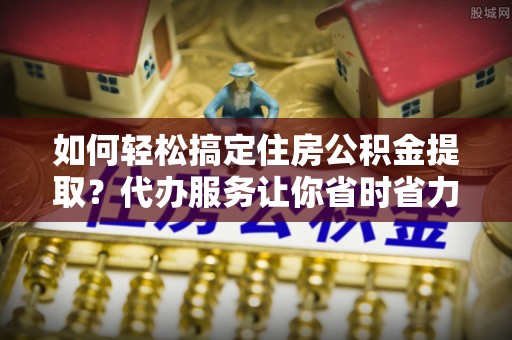 咸丰如何轻松搞定住房公积金提取？代办服务让你省时省力