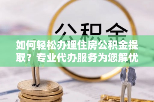 咸丰如何轻松办理住房公积金提取？专业代办服务为您解忧