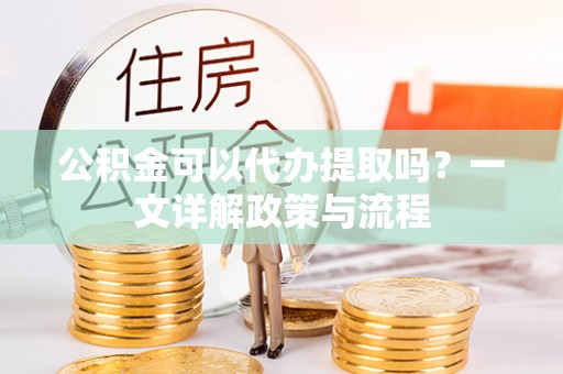 咸丰公积金可以代办提取吗？一文详解政策与流程