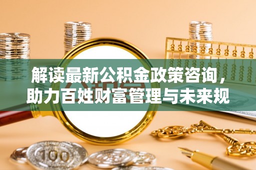 咸丰解读最新公积金政策咨询，助力百姓财富管理与未来规划