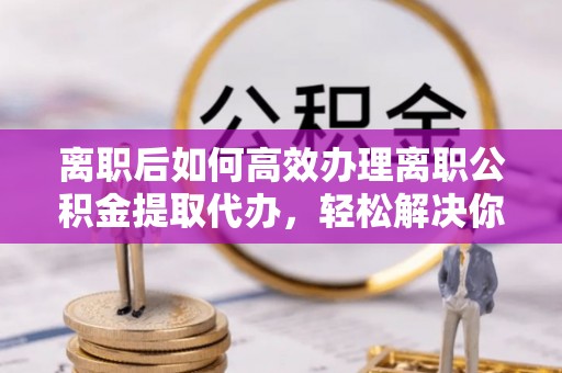 咸丰离职后如何高效办理离职公积金提取代办，轻松解决你的后顾之忧