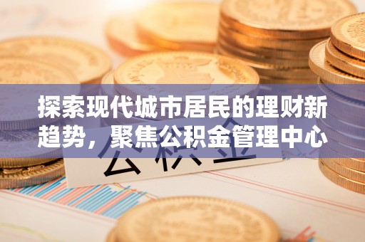 咸丰探索现代城市居民的理财新趋势，聚焦公积金管理中心的服务创新