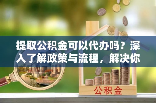 咸丰提取公积金可以代办吗？深入了解政策与流程，解决你的疑问